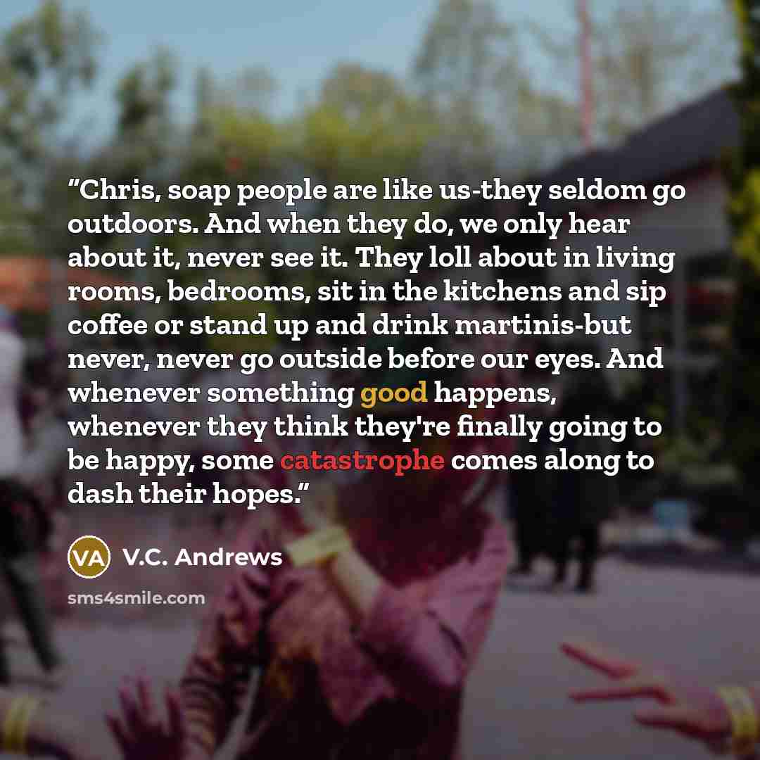 “Chris, soap people are like us-they seldom go outdoors. And when they do, we only hear about it, never see it. They loll about in living rooms, bedrooms, sit in the kitchens and sip coffee or stand up and drink martinis-but never, never go outside before our eyes. And whenever something good…” quote by V.C. Andrews