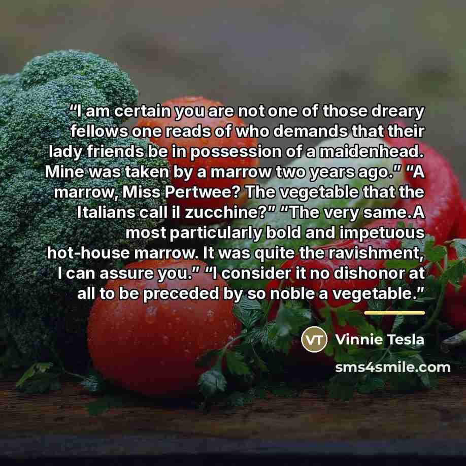 “I am certain you are not one of those dreary fellows one reads of who demands that their lady friends be in possession of a maidenhead. Mine was taken by a marrow two years ago.” “A marrow, Miss Pertwee? The vegetable that the Italians call il zucchine?” “The very same.A most particularly bold and…” quote by Vinnie Tesla