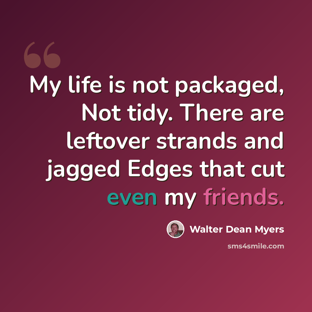 “My life is not packaged, Not tidy. There are leftover strands and jagged Edges that cut even my friends.” quote by Walter Dean Myers