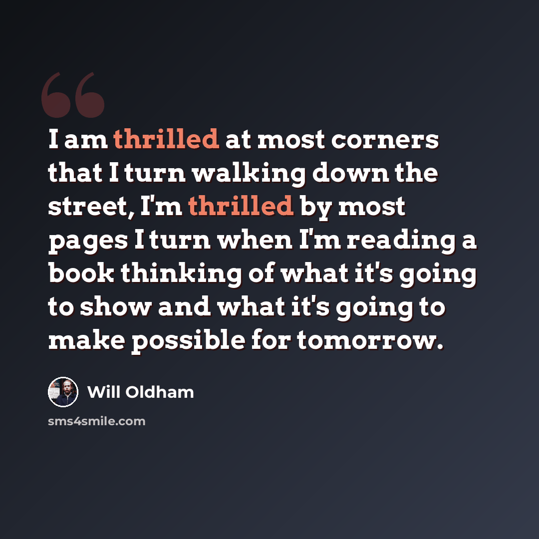 “I am thrilled at most corners that I turn walking down the street, I'm thrilled by most pages I turn when I'm reading a book thinking of what it's going to show and what it's going to make possible for tomorrow.” quote by Will Oldham