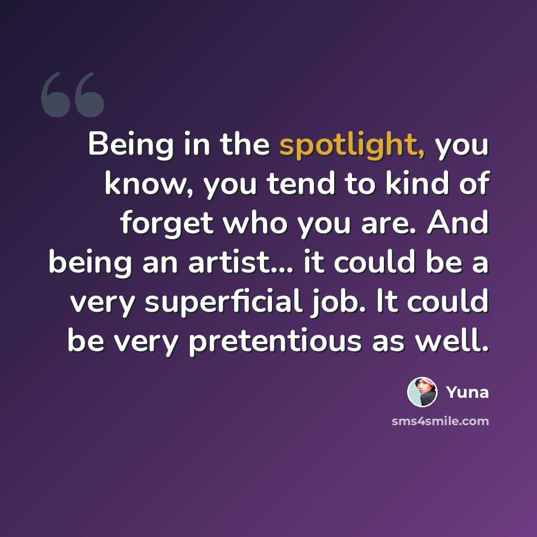 “Being in the spotlight, you know, you tend to kind of forget who you are. And being an artist... it could be a very superficial job. It could be very pretentious as well.” quote by Yuna