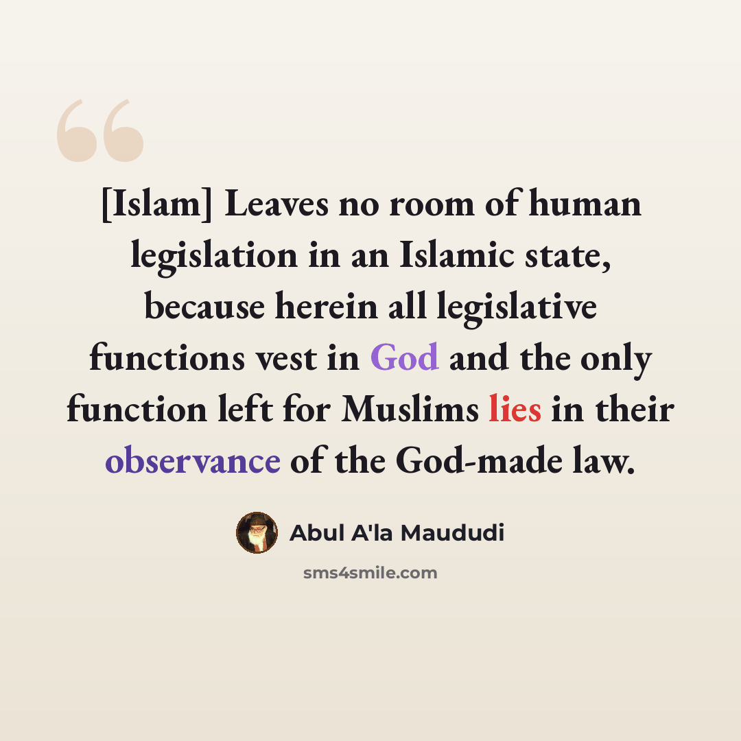 “[Islam] Leaves no room of human legislation in an Islamic state, because herein all legislative functions vest in God and the only function left for Muslims lies in their observance of the God-made law.” quote by Abul A'la Maududi