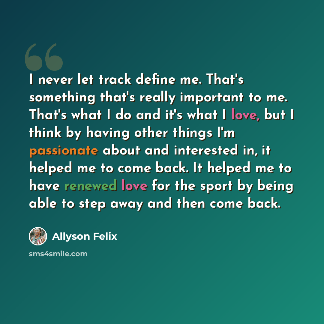 “I never let track define me. That's something that's really important to me. That's what I do and it's what I love, but I think by having other things I'm passionate about and interested in, it helped me to come back. It helped me to have renewed love for the sport by being able to step away and…” quote by Allyson Felix