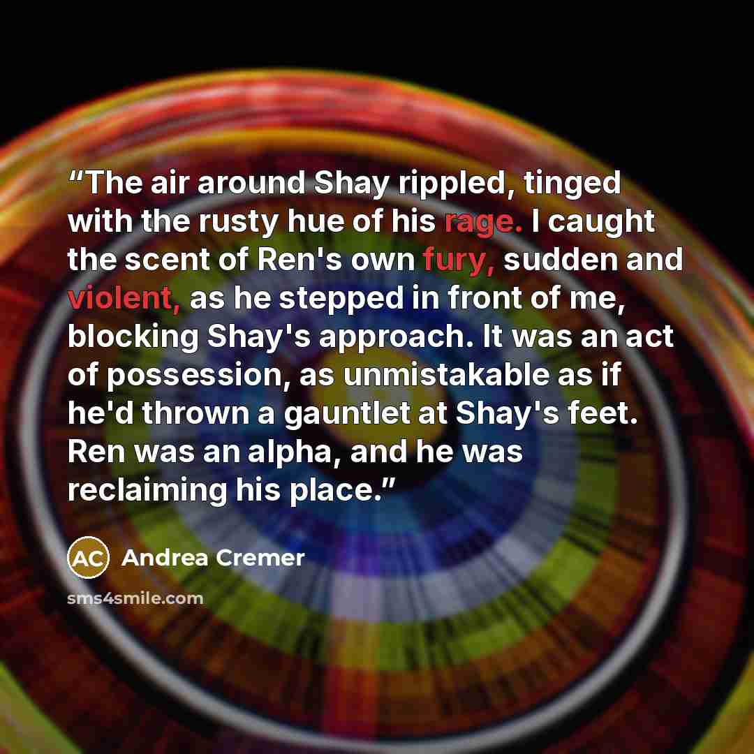 “The air around Shay rippled, tinged with the rusty hue of his rage. I caught the scent of Ren's own fury, sudden and violent, as he stepped in front of me, blocking Shay's approach. It was an act of possession, as unmistakable as if he'd thrown a gauntlet at Shay's feet. Ren was an alpha, and he…” quote by Andrea Cremer