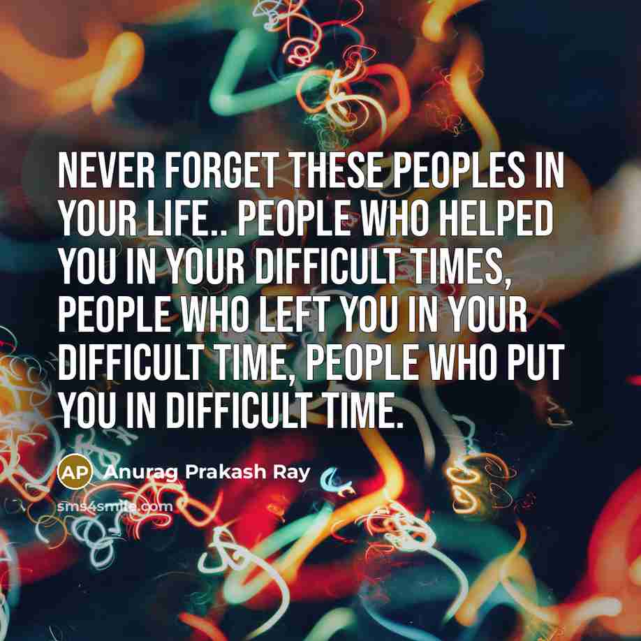 “Never forget these peoples in your life.. People who helped you in your difficult times, People who left you in your difficult time, People who put you in difficult time.” quote by Anurag Prakash Ray
