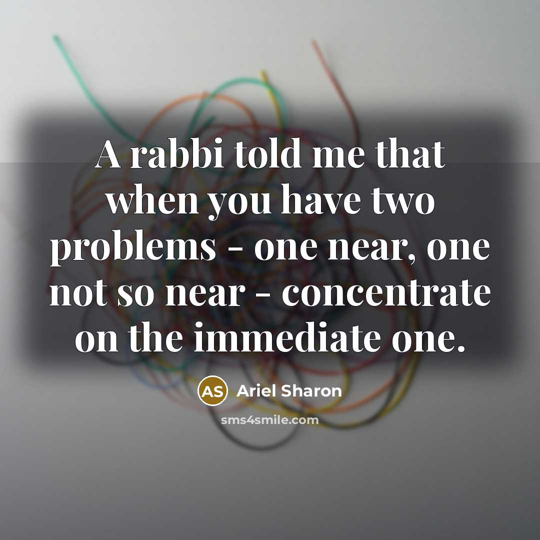 “A rabbi told me that when you have two problems - one near, one not so near - concentrate on the immediate one.” quote by Ariel Sharon