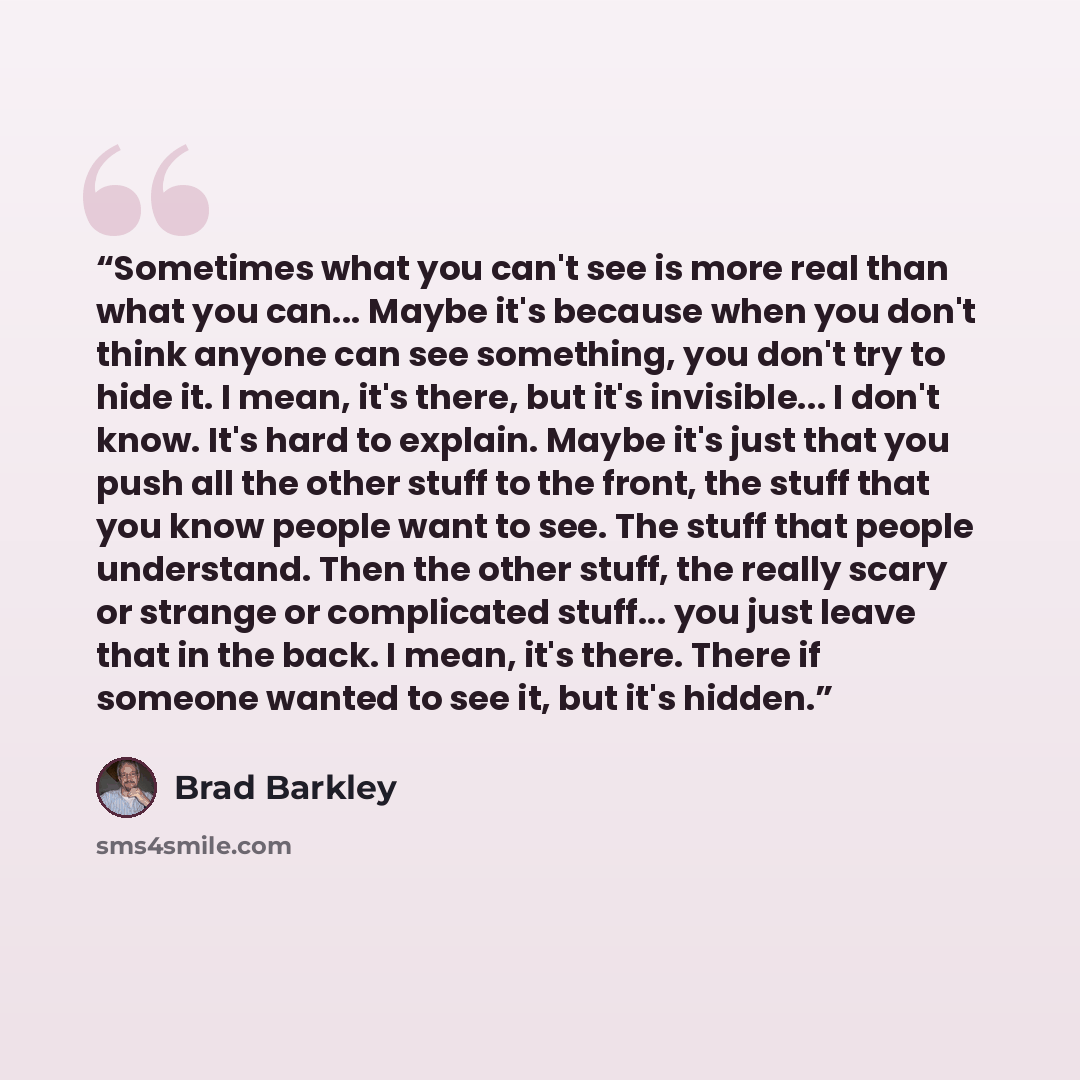 “Sometimes what you can't see is more real than what you can... Maybe it's because when you don't think anyone can see something, you don't try to hide it. I mean, it's there, but it's invisible... I don't know. It's hard to explain. Maybe it's just that you push all the other stuff to the front…” quote by Brad Barkley
