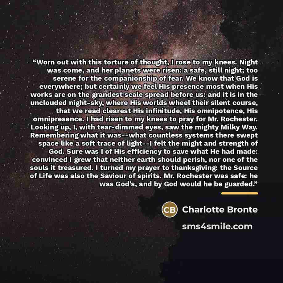 “Worn out with this torture of thought, I rose to my knees. Night was come, and her planets were risen: a safe, still night; too serene for the companionship of fear. We know that God is everywhere; but certainly we feel His presence most when His works are on the grandest scale spread before us…” quote by Charlotte Brontë