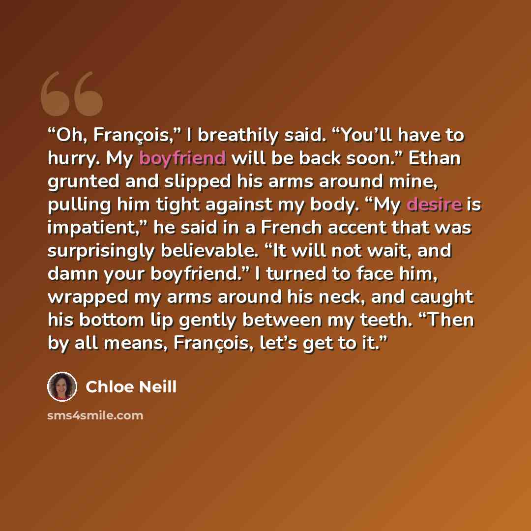 “Oh, François,” I breathily said. “You’ll have to hurry. My boyfriend will be back soon.” Ethan grunted and slipped his arms around mine, pulling him tight against my body. “My desire is impatient,” he said in a French accent that was surprisingly believable. “It will not wait, and damn your…” quote by Chloe Neill