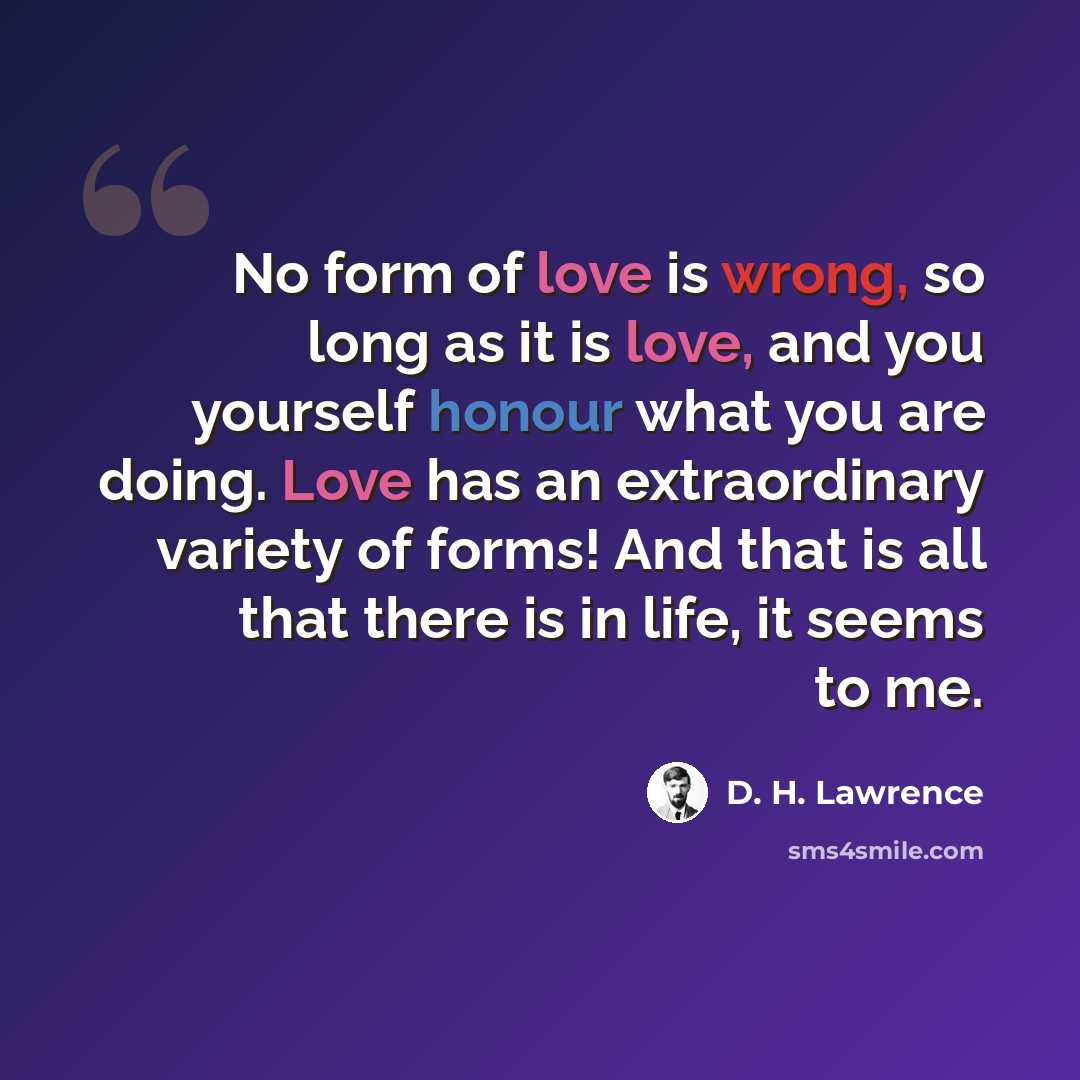 “No form of love is wrong, so long as it is love, and you yourself honour what you are doing. Love has an extraordinary variety of forms! And that is all that there is in life, it seems to me.” quote by D. H. Lawrence