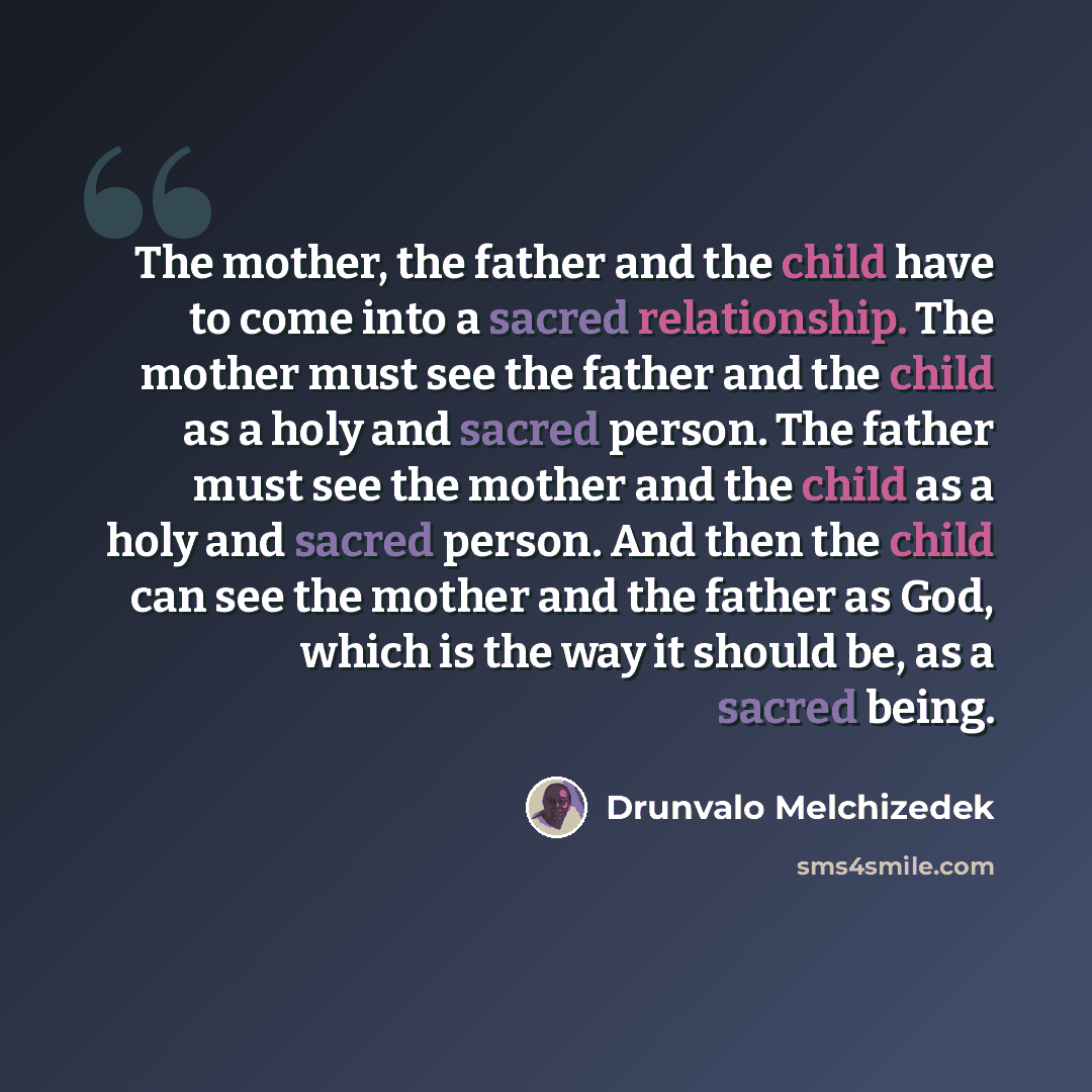 “The mother, the father and the child have to come into a sacred relationship. The mother must see the father and the child as a holy and sacred person. The father must see the mother and the child as a holy and sacred person. And then the child can see the mother and the father as God, which is…” quote by Drunvalo Melchizedek