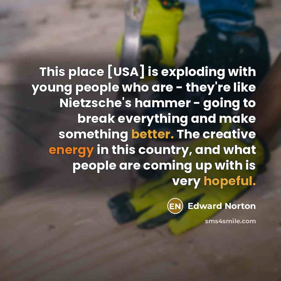 “This place [USA] is exploding with young people who are - they're like Nietzsche's hammer - going to break everything and make something better. The creative energy in this country, and what people are coming up with is very hopeful.” quote by Edward Norton
