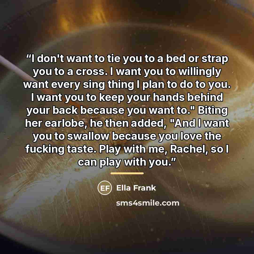“I don't want to tie you to a bed or strap you to a cross. I want you to willingly want every sing thing I plan to do to you. I want you to keep your hands behind your back because you want to." Biting her earlobe, he then added, "And I want you to swallow because you love the fucking taste. Play…” quote by Ella Frank