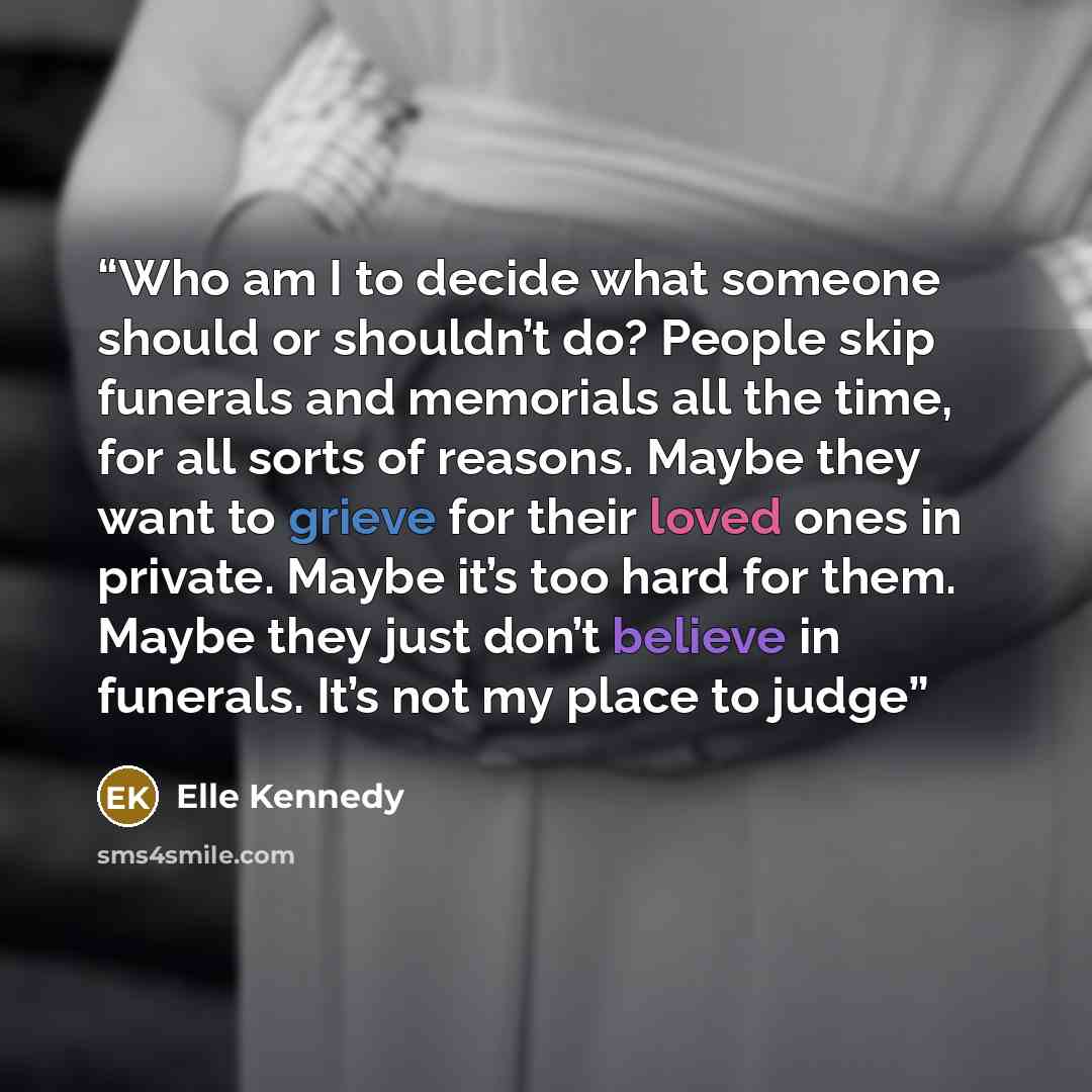 “Who am I to decide what someone should or shouldn’t do? People skip funerals and memorials all the time, for all sorts of reasons. Maybe they want to grieve for their loved ones in private. Maybe it’s too hard for them. Maybe they just don’t believe in funerals. It’s not my place to judge” quote by Elle Kennedy