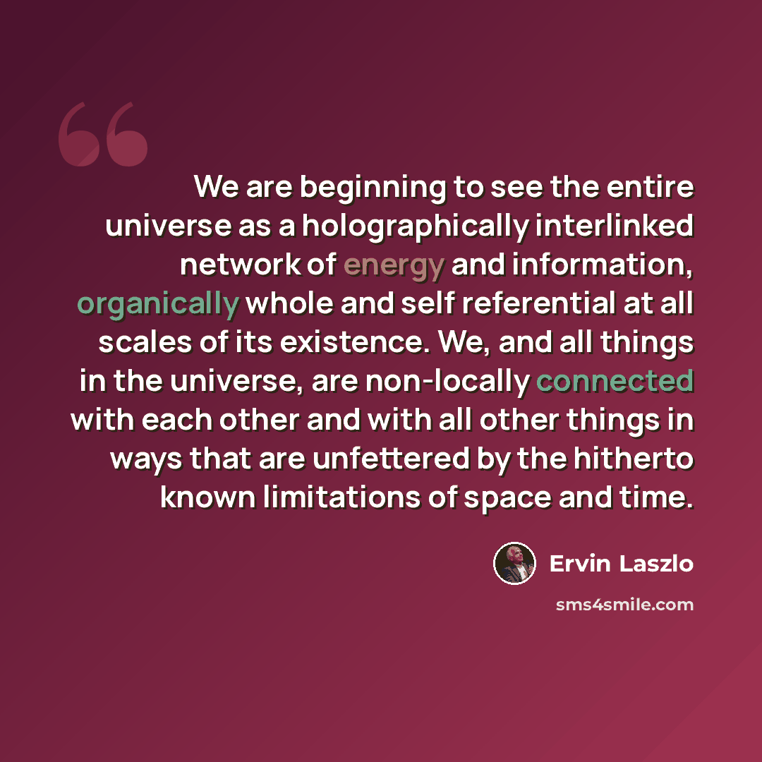 “We are beginning to see the entire universe as a holographically interlinked network of energy and information, organically whole and self referential at all scales of its existence. We, and all things in the universe, are non-locally connected with each other and with all other things in ways…” quote by Ervin Laszlo