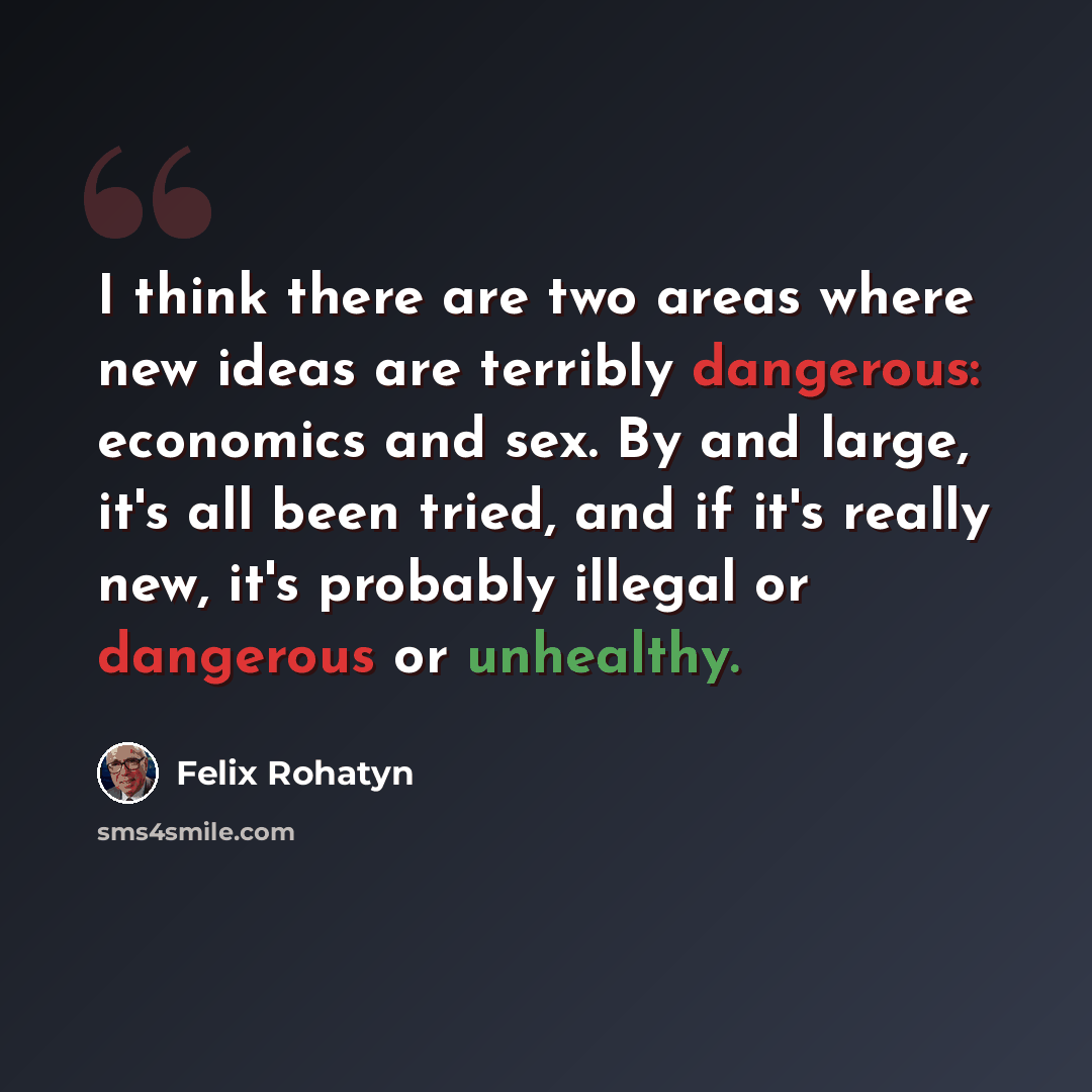 “I think there are two areas where new ideas are terribly dangerous: economics and sex. By and large, it's all been tried, and if it's really new, it's probably illegal or dangerous or unhealthy.” quote by Felix Rohatyn
