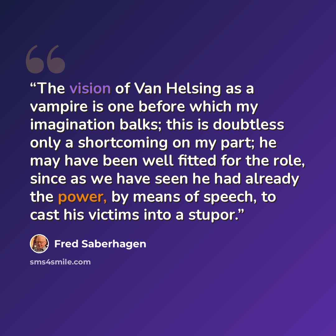 “The vision of Van Helsing as a vampire is one before which my imagination balks; this is doubtless only a shortcoming on my part; he may have been well fitted for the role, since as we have seen he had already the power, by means of speech, to cast his victims into a stupor.” quote by Fred Saberhagen