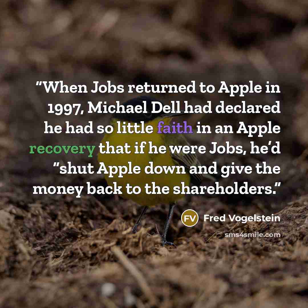 “When Jobs returned to Apple in 1997, Michael Dell had declared he had so little faith in an Apple recovery that if he were Jobs, he’d “shut Apple down and give the money back to the shareholders.” quote by Fred Vogelstein