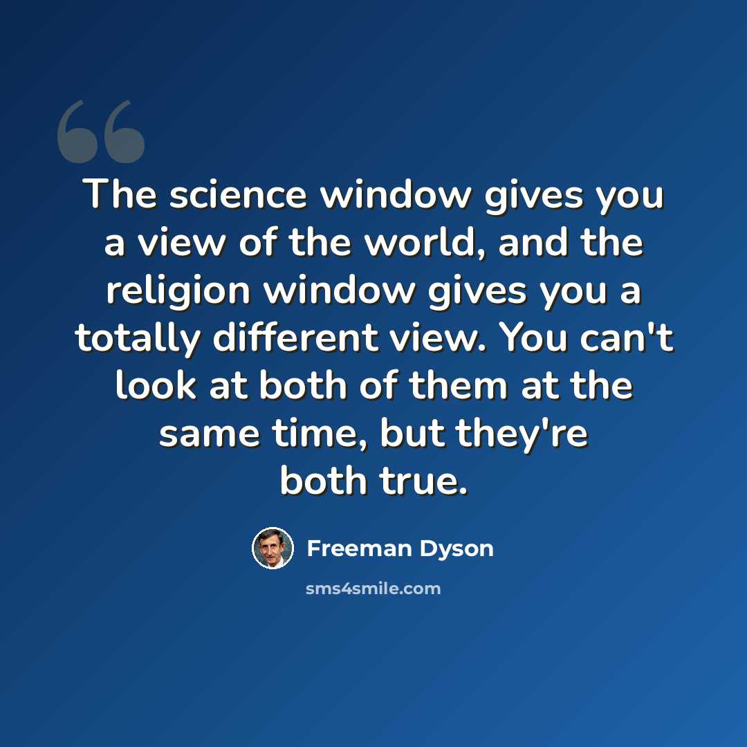“The science window gives you a view of the world, and the religion window gives you a totally different view. You can't look at both of them at the same time, but they're both true.” quote by Freeman Dyson