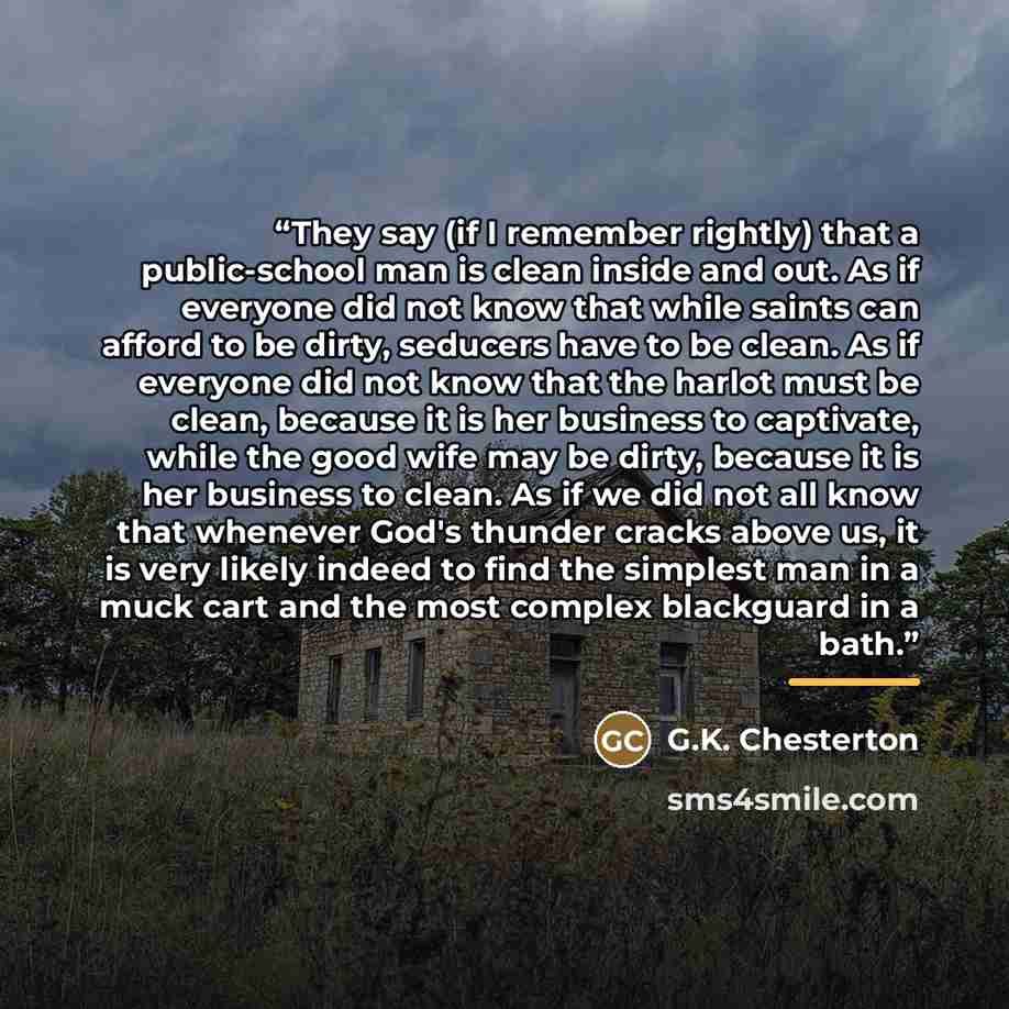 “They say (if I remember rightly) that a public-school man is clean inside and out. As if everyone did not know that while saints can afford to be dirty, seducers have to be clean. As if everyone did not know that the harlot must be clean, because it is her business to captivate, while the good…” quote by G.K. Chesterton