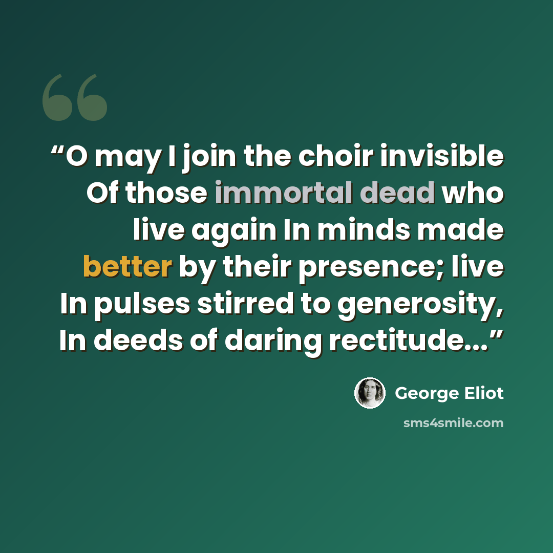 “O may I join the choir invisible Of those immortal dead who live again In minds made better by their presence; live In pulses stirred to generosity, In deeds of daring rectitude...” quote by George Eliot