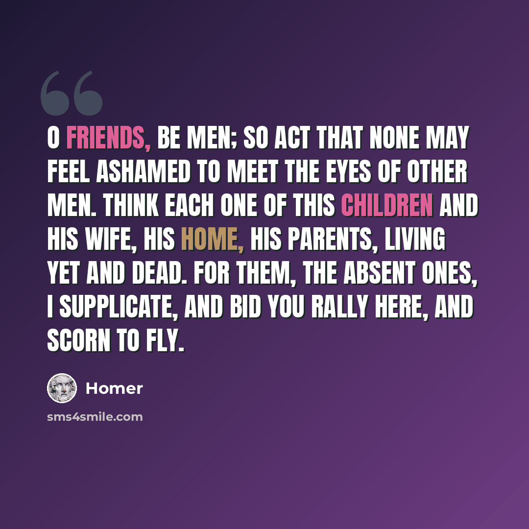 “O friends, be men; so act that none may feel Ashamed to meet the eyes of other men. Think each one of this children and his wife, His home, his parents, living yet and dead. For them, the absent ones, I supplicate, And bid you rally here, and scorn to fly.” quote by Homer