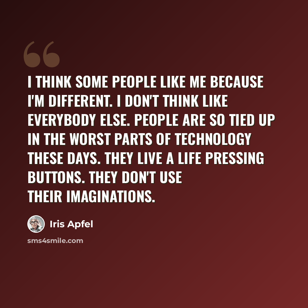 “I think some people like me because I'm different. I don't think like everybody else. People are so tied up in the worst parts of technology these days. They live a life pressing buttons. They don't use their imaginations.” quote by Iris Apfel