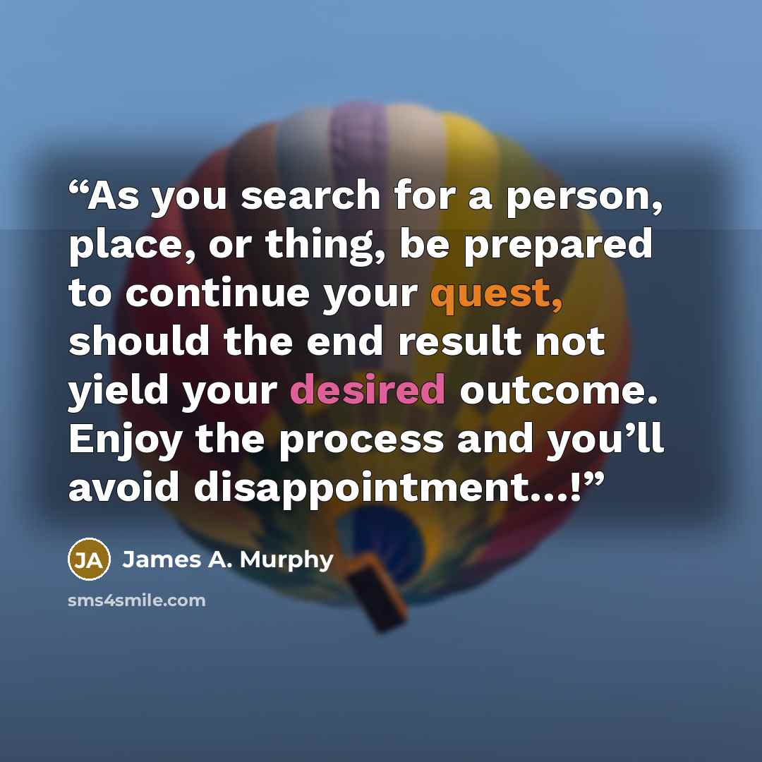 “As you search for a person, place, or thing, be prepared to continue your quest, should the end result not yield your desired outcome. Enjoy the process and you’ll avoid disappointment…!” quote by James A. Murphy