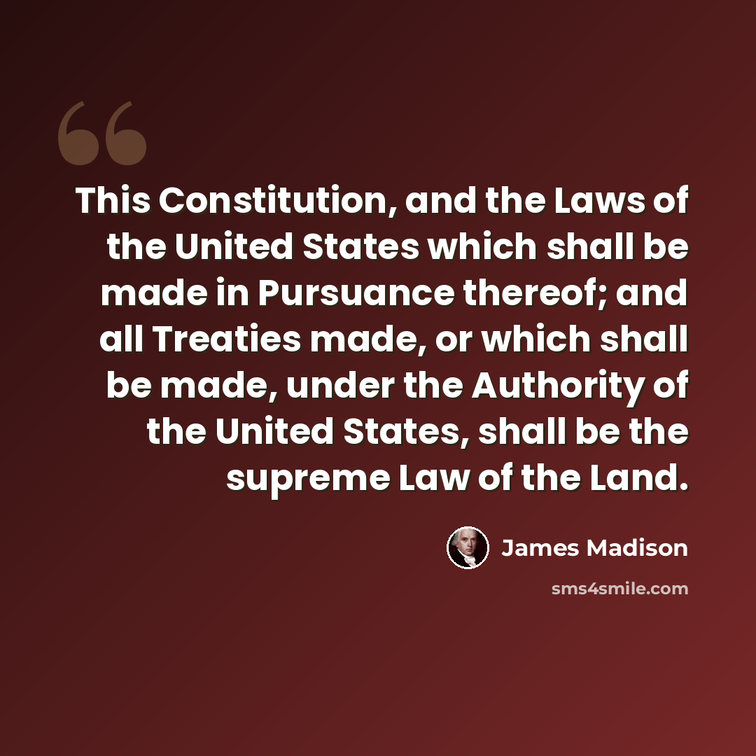 “This Constitution, and the Laws of the United States which shall be made in Pursuance thereof; and all Treaties made, or which shall be made, under the Authority of the United States, shall be the supreme Law of the Land.” quote by James Madison