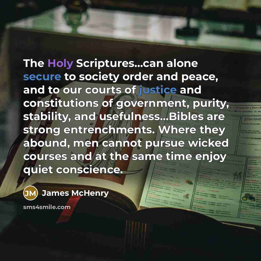 “The Holy Scriptures...can alone secure to society order and peace, and to our courts of justice and constitutions of government, purity, stability, and usefulness…Bibles are strong entrenchments. Where they abound, men cannot pursue wicked courses and at the same time enjoy quiet conscience.” quote by James McHenry