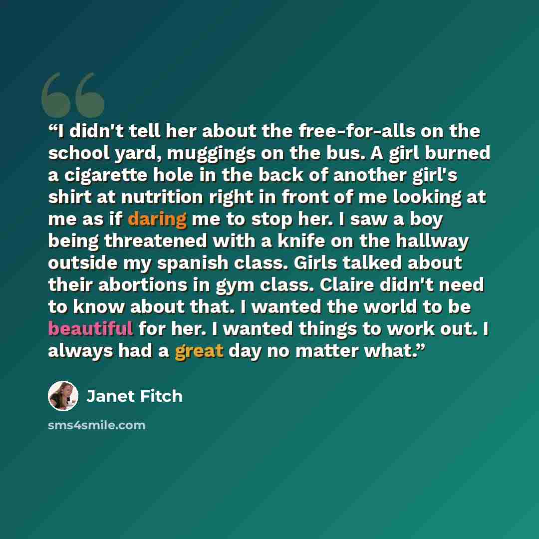 “I didn't tell her about the free-for-alls on the school yard, muggings on the bus. A girl burned a cigarette hole in the back of another girl's shirt at nutrition right in front of me looking at me as if daring me to stop her. I saw a boy being threatened with a knife on the hallway outside my…” quote by Janet Fitch
