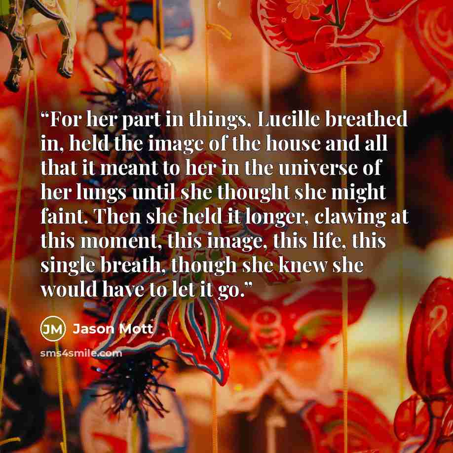 “For her part in things, Lucille breathed in, held the image of the house and all that it meant to her in the universe of her lungs until she thought she might faint. Then she held it longer, clawing at this moment, this image, this life, this single breath, though she knew she would have to let it…” quote by Jason Mott