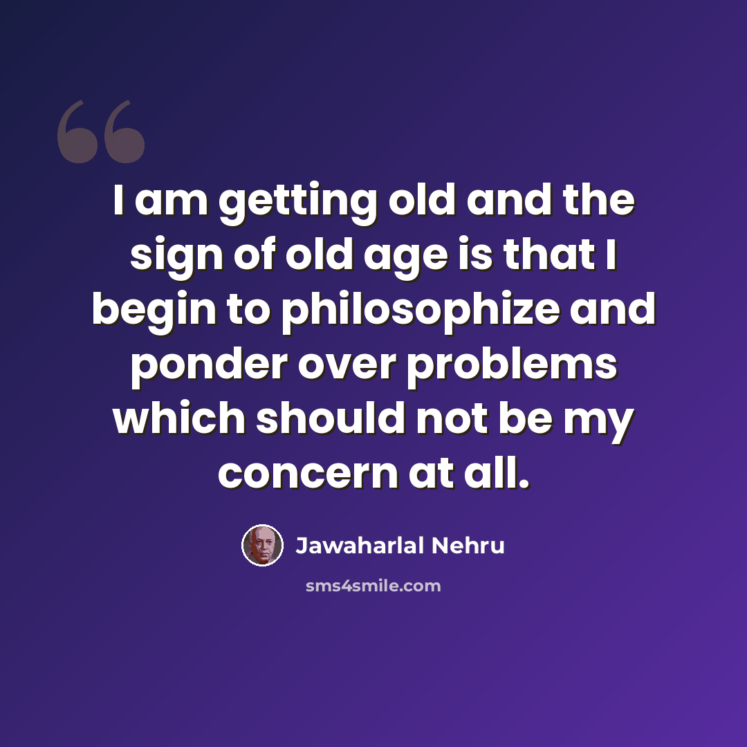 “I am getting old and the sign of old age is that I begin to philosophize and ponder over problems which should not be my concern at all.” quote by Jawaharlal Nehru