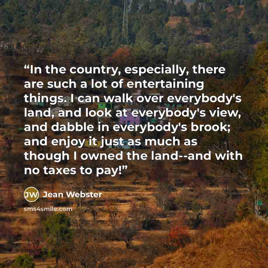 “In the country, especially, there are such a lot of entertaining things. I can walk over everybody's land, and look at everybody's view, and dabble in everybody's brook; and enjoy it just as much as though I owned the land--and with no taxes to pay!” quote by Jean Webster