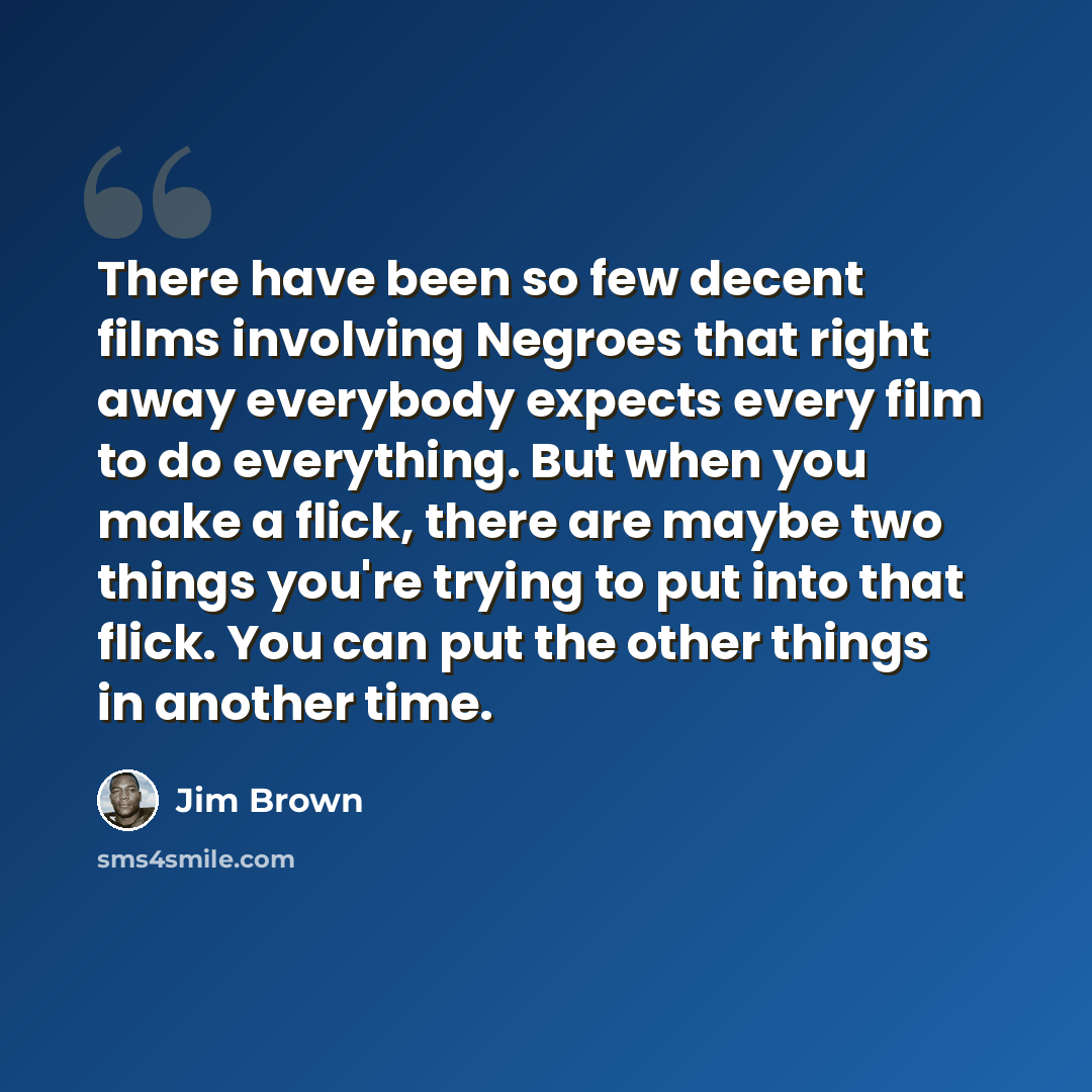 “There have been so few decent films involving Negroes that right away everybody expects every film to do everything. But when you make a flick, there are maybe two things you're trying to put into that flick. You can put the other things in another time.” quote by Jim Brown