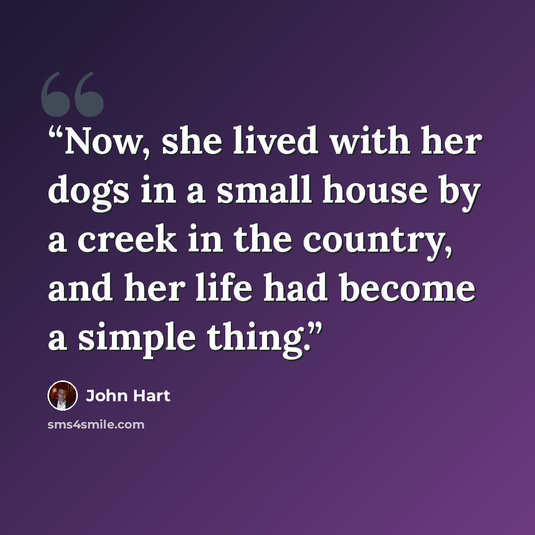 “Now, she lived with her dogs in a small house by a creek in the country, and her life had become a simple thing.” quote by John Hart