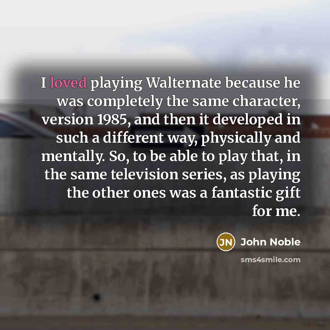 “I loved playing Walternate because he was completely the same character, version 1985, and then it developed in such a different way, physically and mentally. So, to be able to play that, in the same television series, as playing the other ones was a fantastic gift for me.” quote by John Noble