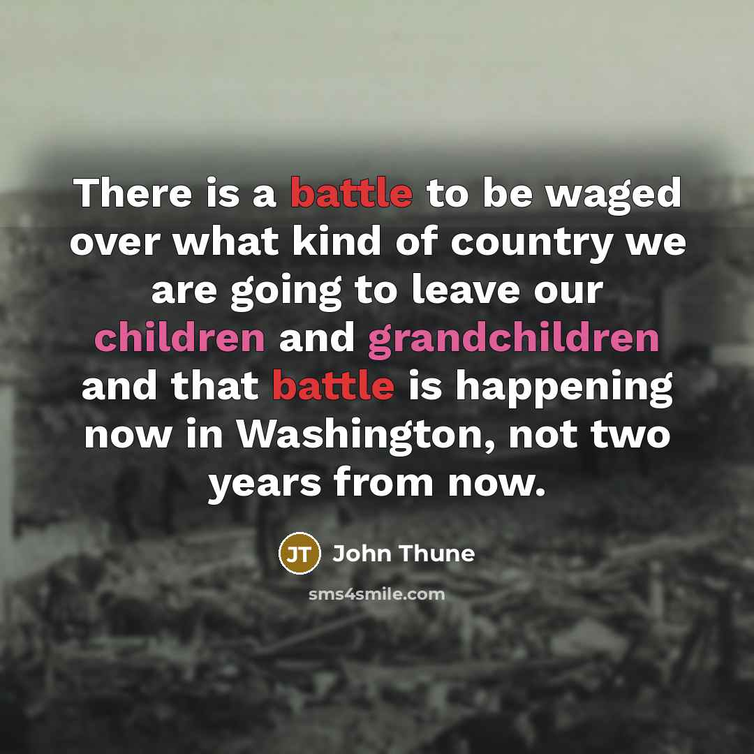 “There is a battle to be waged over what kind of country we are going to leave our children and grandchildren and that battle is happening now in Washington, not two years from now.” quote by John Thune
