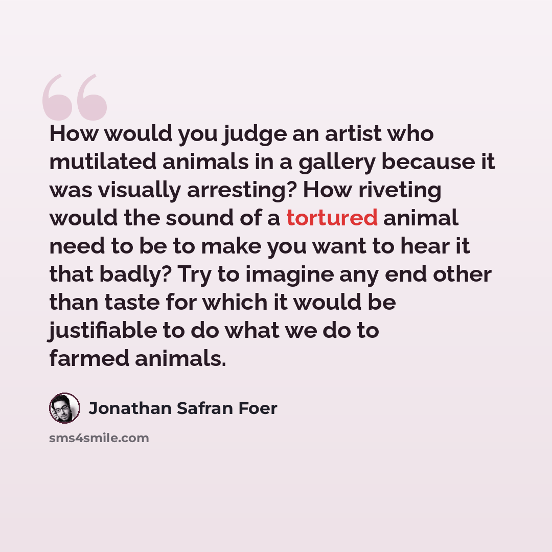 “How would you judge an artist who mutilated animals in a gallery because it was visually arresting? How riveting would the sound of a tortured animal need to be to make you want to hear it that badly? Try to imagine any end other than taste for which it would be justifiable to do what we do to…” quote by Jonathan Safran Foer
