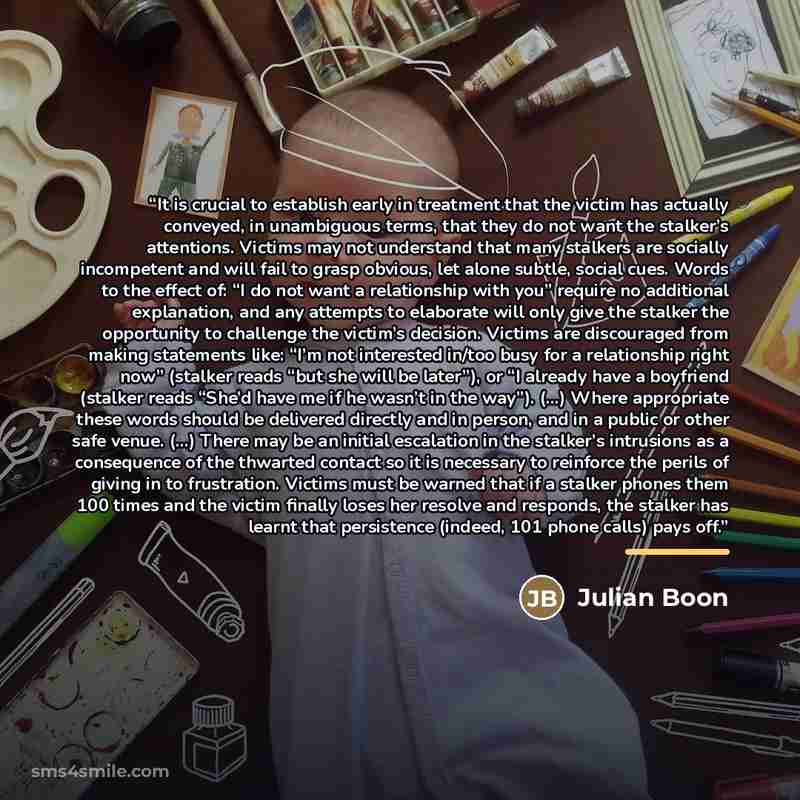 “It is crucial to establish early in treatment that the victim has actually conveyed, in unambiguous terms, that they do not want the stalker’s attentions. Victims may not understand that many stalkers are socially incompetent and will fail to grasp obvious, let alone subtle, social cues. Words to…” quote by Julian Boon