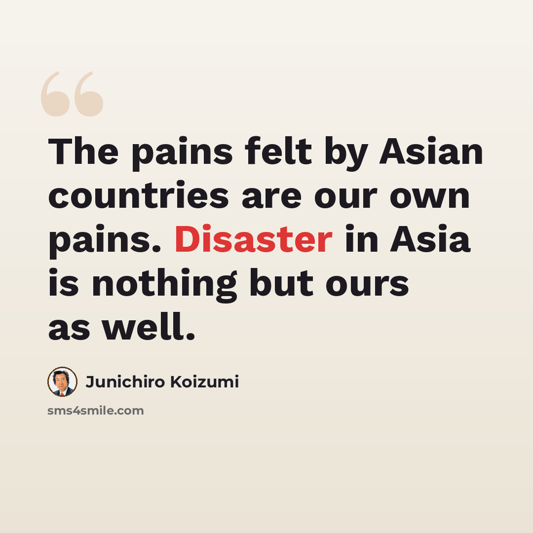 “The pains felt by Asian countries are our own pains. Disaster in Asia is nothing but ours as well.” quote by Junichiro Koizumi