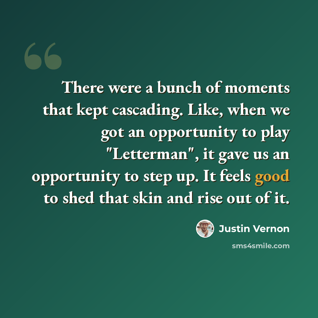“There were a bunch of moments that kept cascading. Like, when we got an opportunity to play "Letterman", it gave us an opportunity to step up. It feels good to shed that skin and rise out of it.” quote by Justin Vernon