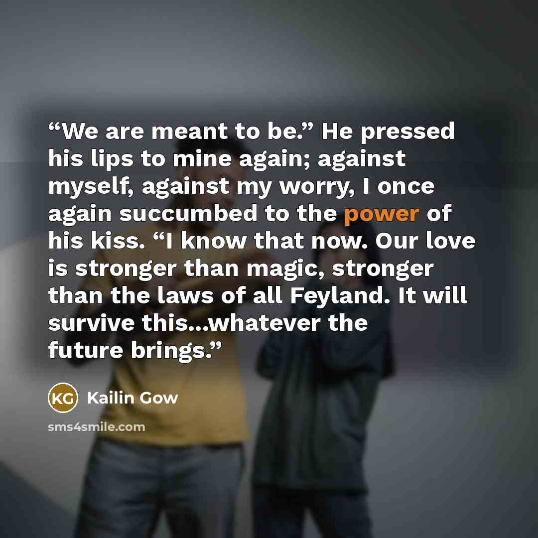 “We are meant to be.” He pressed his lips to mine again; against myself, against my worry, I once again succumbed to the power of his kiss. “I know that now. Our love is stronger than magic, stronger than the laws of all Feyland. It will survive this...whatever the future brings.” quote by Kailin Gow