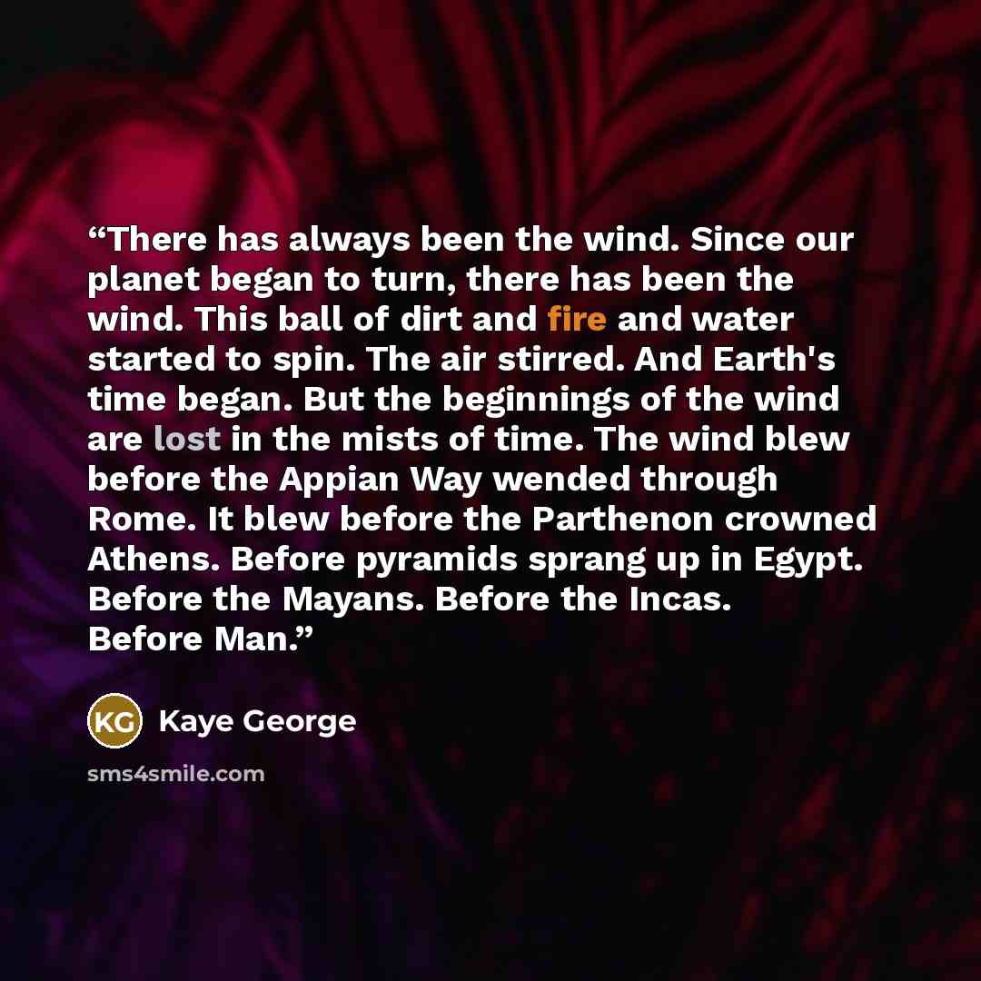 “There has always been the wind. Since our planet began to turn, there has been the wind. This ball of dirt and fire and water started to spin. The air stirred. And Earth's time began. But the beginnings of the wind are lost in the mists of time. The wind blew before the Appian Way wended through…” quote by Kaye George
