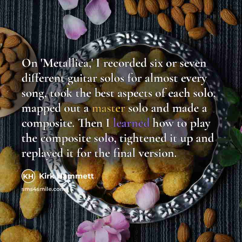“On 'Metallica,' I recorded six or seven different guitar solos for almost every song, took the best aspects of each solo, mapped out a master solo and made a composite. Then I learned how to play the composite solo, tightened it up and replayed it for the final version.” quote by Kirk Hammett