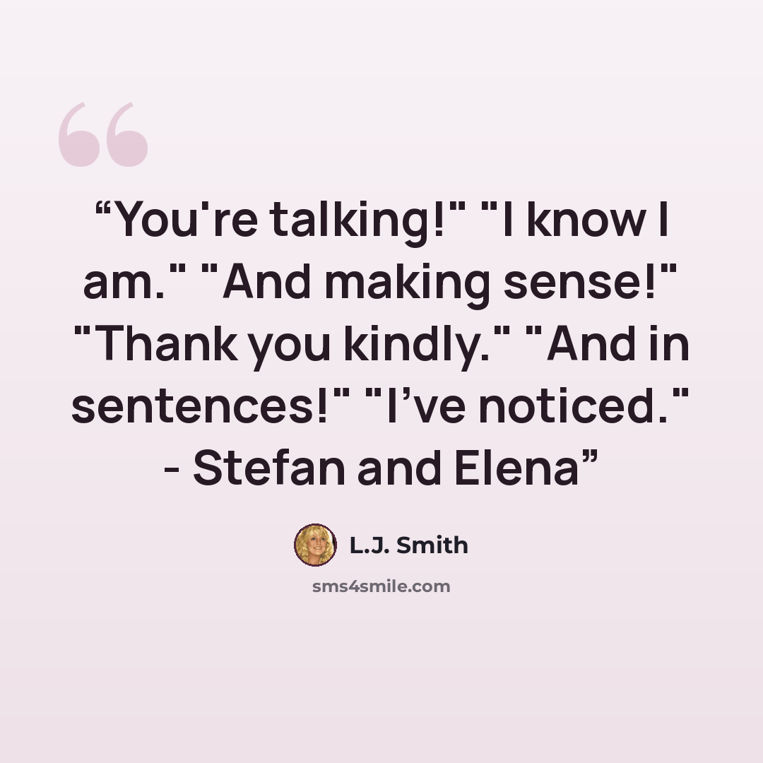 “You're talking!" "I know I am." "And making sense!" "Thank you kindly." "And in sentences!" "I've noticed." - Stefan and Elena” quote by L.J. Smith
