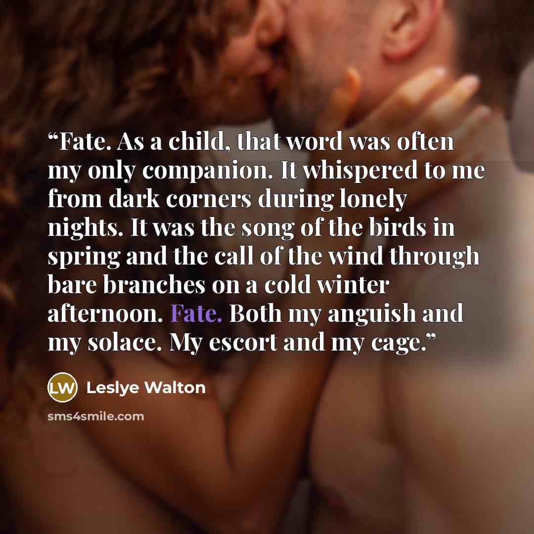 “Fate. As a child, that word was often my only companion. It whispered to me from dark corners during lonely nights. It was the song of the birds in spring and the call of the wind through bare branches on a cold winter afternoon. Fate. Both my anguish and my solace. My escort and my cage.” quote by Leslye Walton