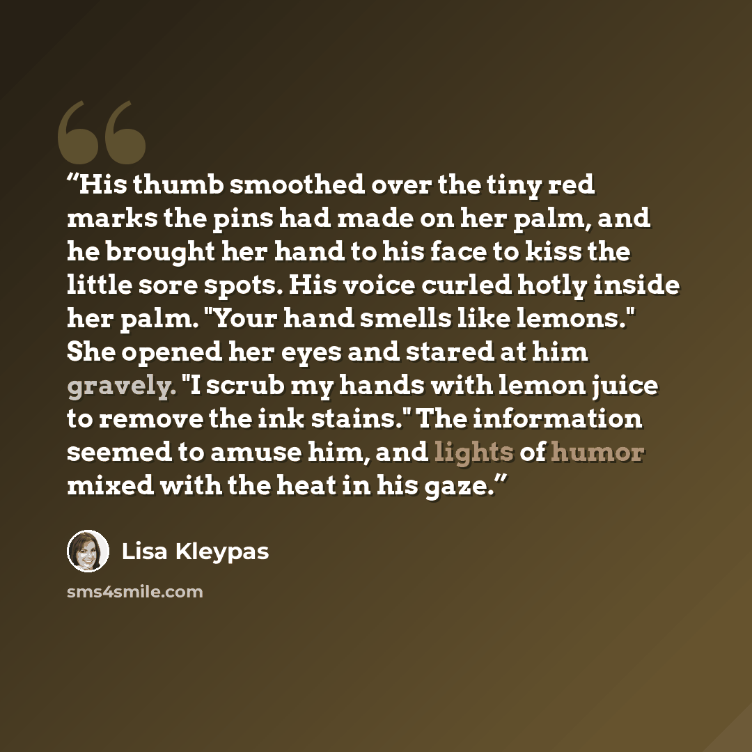 “His thumb smoothed over the tiny red marks the pins had made on her palm, and he brought her hand to his face to kiss the little sore spots. His voice curled hotly inside her palm. "Your hand smells like lemons." She opened her eyes and stared at him gravely. "I scrub my hands with lemon juice to…” quote by Lisa Kleypas