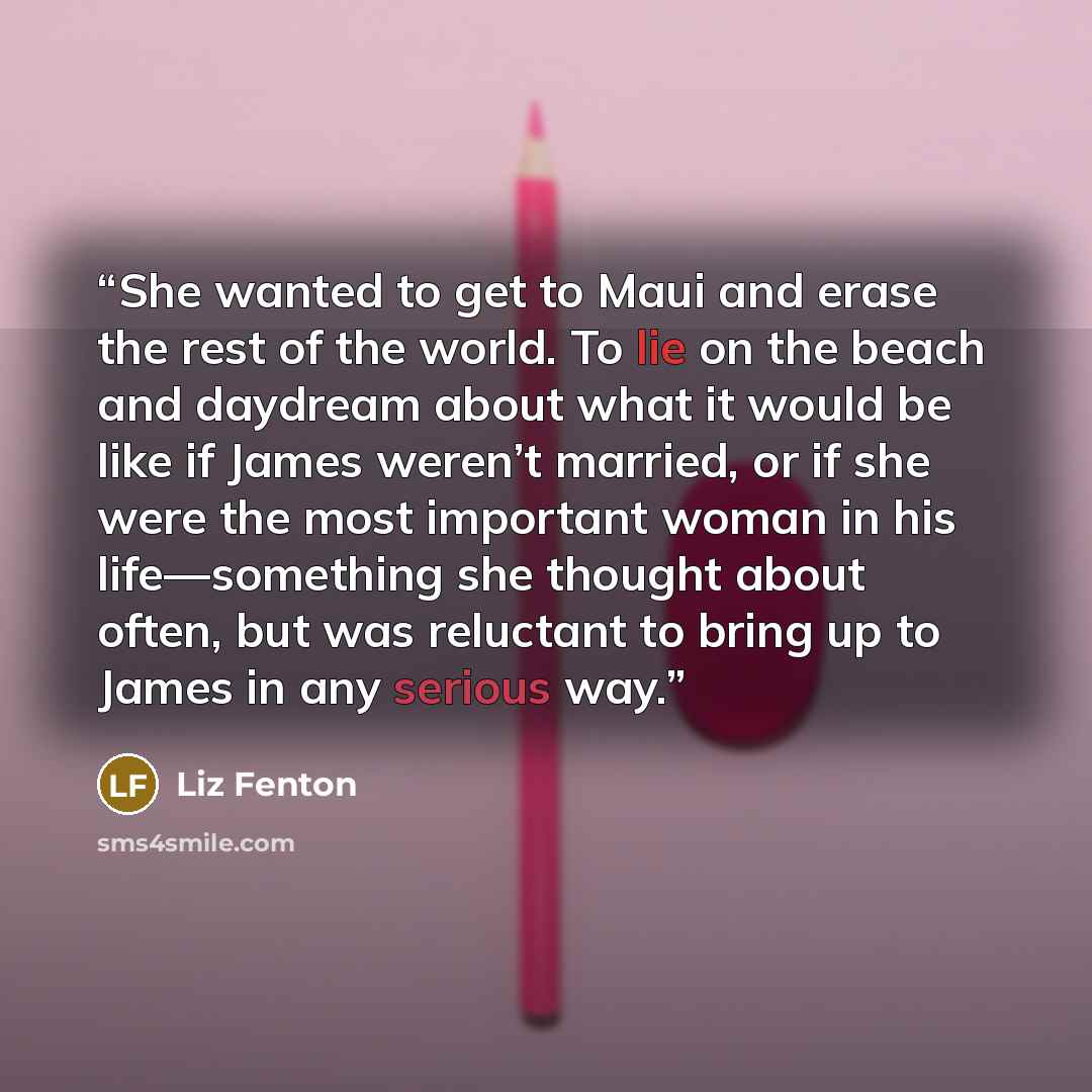 “She wanted to get to Maui and erase the rest of the world. To lie on the beach and daydream about what it would be like if James weren’t married, or if she were the most important woman in his life—something she thought about often, but was reluctant to bring up to James in any serious way.” quote by Liz Fenton