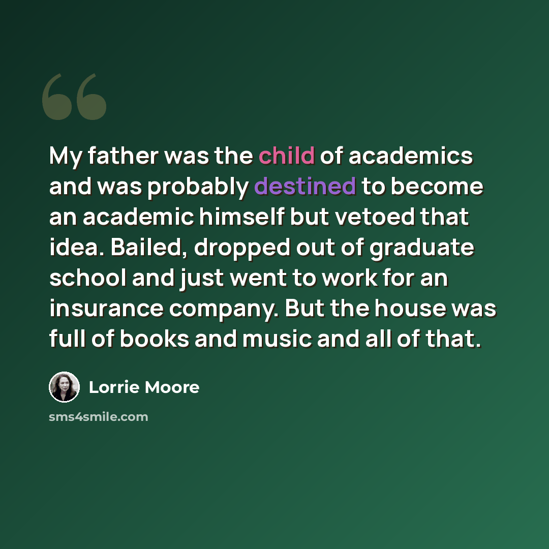 “My father was the child of academics and was probably destined to become an academic himself but vetoed that idea. Bailed, dropped out of graduate school and just went to work for an insurance company. But the house was full of books and music and all of that.” quote by Lorrie Moore